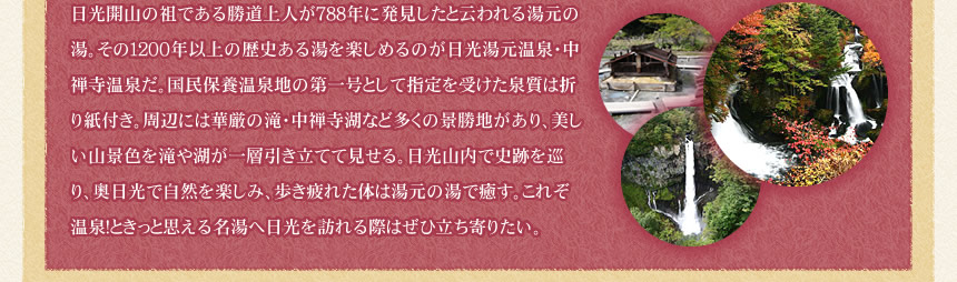 日光開山の祖である勝道上人が788年に発見したと云われる湯元の湯。その1200年以上の歴史ある湯を楽しめるのが日光湯元温泉・中禅寺温泉だ。国民保養温泉地の第一号として指定を受けた泉質は折り紙付き。周辺には華厳の滝・中禅寺湖など多くの景勝地があり、美しい山景色を滝や湖が一層引き立てて見せる。日光山内で史跡を巡り、奥日光で自然を楽しみ、歩き疲れた体は湯元の湯で癒す。これぞ温泉!ときっと思える名湯へ日光を訪れる際はぜひ立ち寄りたい。