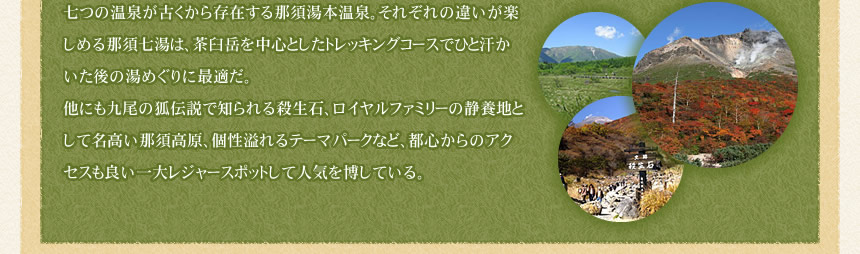 七つの温泉が古くから存在する那須湯本温泉。それぞれの違いが楽しめる那須七湯は、茶臼岳を中心としたトレッキングコースでひと汗かいた後の湯めぐりに最適だ。
他にも九尾の狐伝説で知られる殺生石、ロイヤルファミリーの静養地として名高い那須高原、個性溢れるテーマパークなど、都心からのアクセスも良い一大レジャースポットして人気を博している。