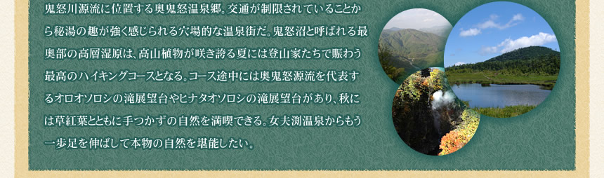鬼怒川源流に位置する奥鬼怒温泉郷。交通が制限されていることから秘湯の趣が強く感じられる穴場的な温泉街だ。鬼怒沼と呼ばれる最奥部の高層湿原は、高山植物が咲き誇る夏には登山家たちで賑わう最高のハイキングコースとなる。コース途中には奥鬼怒源流を代表するオロオソロシの滝展望台やヒナタオソロシの滝展望台があり、秋には草紅葉とともに手つかずの自然を満喫できる。女夫渕温泉からもう一歩足を伸ばして本物の自然を堪能したい。