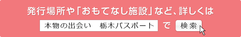 発行場所や「おもてなし施設」など、詳しくは　[ 本物の出会い　栃木パスポート ]　で  検策 